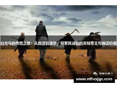 白龙马的传奇之旅：从西游到造梦，探索其背后的深刻意义与神话价值
